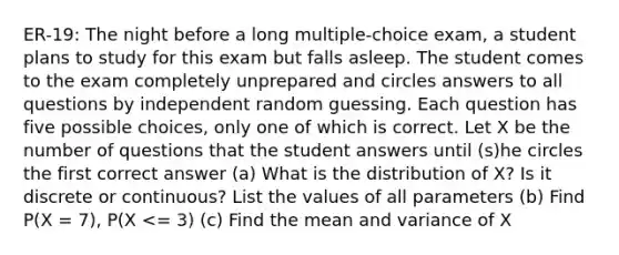 ER-19: The night before a long multiple-choice exam, a student plans to study for this exam but falls asleep. The student comes to the exam completely unprepared and circles answers to all questions by independent random guessing. Each question has five possible choices, only one of which is correct. Let X be the number of questions that the student answers until (s)he circles the first correct answer (a) What is the distribution of X? Is it discrete or continuous? List the values of all parameters (b) Find P(X = 7), P(X <= 3) (c) Find the mean and variance of X