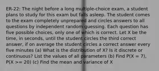 ER-22: The night before a long multiple-choice exam, a student plans to study for this exam but falls asleep. The student comes to the exam completely unprepared and circles answers to all questions by independent random guessing. Each question has five possible choices, only one of which is correct. Let X be the time, in seconds, until the student circles the third correct answer, if on average the student circles a correct answer every five minutes (a) What is the distribution of X? Is it discrete or continuous? List the values of all parameters (b) Find P(X = 7), P(X >= 20) (c) Find the mean and variance of X