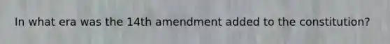 In what era was the 14th amendment added to the constitution?