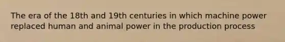 The era of the 18th and 19th centuries in which machine power replaced human and animal power in the production process