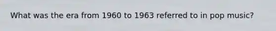 What was the era from 1960 to 1963 referred to in pop music?