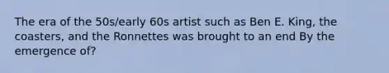 The era of the 50s/early 60s artist such as Ben E. King, the coasters, and the Ronnettes was brought to an end By the emergence of?