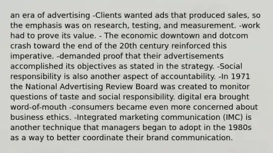 an era of advertising -Clients wanted ads that produced sales, so the emphasis was on research, testing, and measurement. -work had to prove its value. - The economic downtown and dotcom crash toward the end of the 20th century reinforced this imperative. -demanded proof that their advertisements accomplished its objectives as stated in the strategy. -Social responsibility is also another aspect of accountability. -In 1971 the National Advertising Review Board was created to monitor questions of taste and social responsibility. digital era brought word-of-mouth -consumers became even more concerned about business ethics. -Integrated marketing communication (IMC) is another technique that managers began to adopt in the 1980s as a way to better coordinate their brand communication.