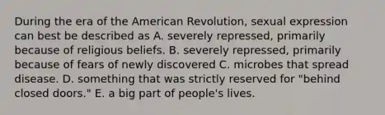 During the era of the American Revolution, sexual expression can best be described as A. severely repressed, primarily because of religious beliefs. B. severely repressed, primarily because of fears of newly discovered C. microbes that spread disease. D. something that was strictly reserved for "behind closed doors." E. a big part of people's lives.