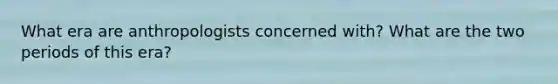 What era are anthropologists concerned with? What are the two periods of this era?