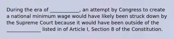 During the era of ____________, an attempt by Congress to create a national minimum wage would have likely been struck down by the Supreme Court because it would have been outside of the ______________ listed in of Article I, Section 8 of the Constitution.