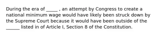 During the era of _____ , an attempt by Congress to create a national minimum wage would have likely been struck down by the Supreme Court because it would have been outside of the ______ listed in of Article I, Section 8 of the Constitution.