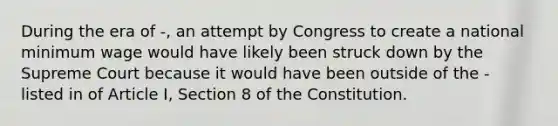 During the era of -, an attempt by Congress to create a national minimum wage would have likely been struck down by the Supreme Court because it would have been outside of the - listed in of Article I, Section 8 of the Constitution.