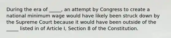 During the era of _____, an attempt by Congress to create a national minimum wage would have likely been struck down by the Supreme Court because it would have been outside of the _____ listed in of Article I, Section 8 of the Constitution.