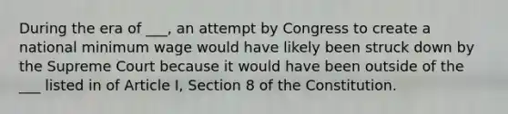 During the era of ___, an attempt by Congress to create a national minimum wage would have likely been struck down by the Supreme Court because it would have been outside of the ___ listed in of Article I, Section 8 of the Constitution.