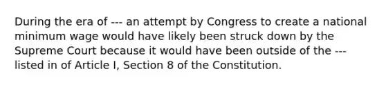 During the era of --- an attempt by Congress to create a national minimum wage would have likely been struck down by the Supreme Court because it would have been outside of the --- listed in of Article I, Section 8 of the Constitution.