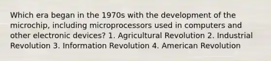 Which era began in the 1970s with the development of the microchip, including microprocessors used in computers and other electronic devices? 1. Agricultural Revolution 2. Industrial Revolution 3. Information Revolution 4. American Revolution