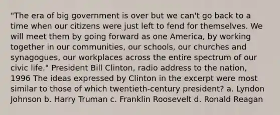 "The era of big government is over but we can't go back to a time when our citizens were just left to fend for themselves. We will meet them by going forward as one America, by working together in our communities, our schools, our churches and synagogues, our workplaces across the entire spectrum of our civic life." President Bill Clinton, radio address to the nation, 1996 The ideas expressed by Clinton in the excerpt were most similar to those of which twentieth-century president? a. Lyndon Johnson b. Harry Truman c. Franklin Roosevelt d. Ronald Reagan