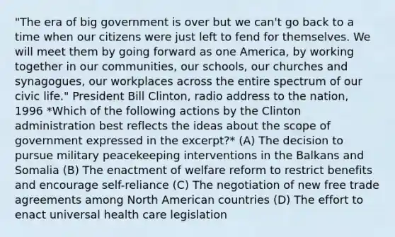 "The era of big government is over but we can't go back to a time when our citizens were just left to fend for themselves. We will meet them by going forward as one America, by working together in our communities, our schools, our churches and synagogues, our workplaces across the entire spectrum of our civic life." President Bill Clinton, radio address to the nation, 1996 *Which of the following actions by the Clinton administration best reflects the ideas about the scope of government expressed in the excerpt?* (A) The decision to pursue military peacekeeping interventions in the Balkans and Somalia (B) The enactment of welfare reform to restrict benefits and encourage self-reliance (C) The negotiation of new free trade agreements among North American countries (D) The effort to enact universal health care legislation