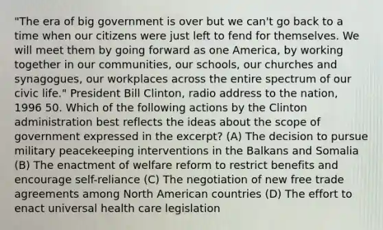 "The era of big government is over but we can't go back to a time when our citizens were just left to fend for themselves. We will meet them by going forward as one America, by working together in our communities, our schools, our churches and synagogues, our workplaces across the entire spectrum of our civic life." President Bill Clinton, radio address to the nation, 1996 50. Which of the following actions by the Clinton administration best reflects the ideas about the scope of government expressed in the excerpt? (A) The decision to pursue military peacekeeping interventions in the Balkans and Somalia (B) The enactment of welfare reform to restrict benefits and encourage self-reliance (C) The negotiation of new free trade agreements among North American countries (D) The effort to enact universal health care legislation