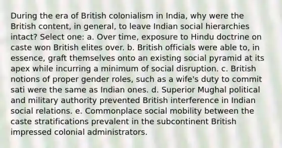 During the era of British colonialism in India, why were the British content, in general, to leave Indian social hierarchies intact? Select one: a. Over time, exposure to Hindu doctrine on caste won British elites over. b. British officials were able to, in essence, graft themselves onto an existing social pyramid at its apex while incurring a minimum of social disruption. c. British notions of proper <a href='https://www.questionai.com/knowledge/kFBKZBlIHQ-gender-roles' class='anchor-knowledge'>gender roles</a>, such as a wife's duty to commit sati were the same as Indian ones. d. Superior Mughal political and military authority prevented British interference in Indian social relations. e. Commonplace <a href='https://www.questionai.com/knowledge/kwMCQRIHge-social-mobility' class='anchor-knowledge'>social mobility</a> between the caste stratifications prevalent in the subcontinent British impressed colonial administrators.