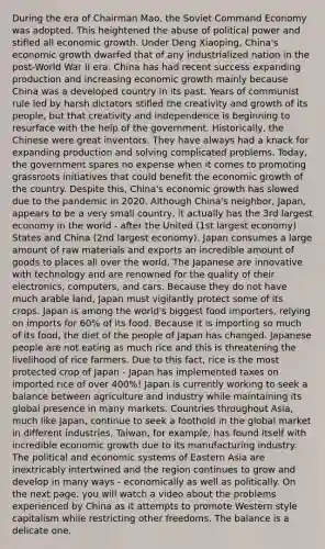 During the era of Chairman Mao, the Soviet Command Economy was adopted. This heightened the abuse of political power and stifled all economic growth. Under Deng Xiaoping, China's economic growth dwarfed that of any industrialized nation in the post-World War II era. China has had recent success expanding production and increasing economic growth mainly because China was a developed country in its past. Years of communist rule led by harsh dictators stifled the creativity and growth of its people, but that creativity and independence is beginning to resurface with the help of the government. Historically, the Chinese were great inventors. They have always had a knack for expanding production and solving complicated problems. Today, the government spares no expense when it comes to promoting grassroots initiatives that could benefit the economic growth of the country. Despite this, China's economic growth has slowed due to the pandemic in 2020. Although China's neighbor, Japan, appears to be a very small country, it actually has the 3rd largest economy in the world - after the United (1st largest economy) States and China (2nd largest economy). Japan consumes a large amount of raw materials and exports an incredible amount of goods to places all over the world. The Japanese are innovative with technology and are renowned for the quality of their electronics, computers, and cars. Because they do not have much arable land, Japan must vigilantly protect some of its crops. Japan is among the world's biggest food importers, relying on imports for 60% of its food. Because it is importing so much of its food, the diet of the people of Japan has changed. Japanese people are not eating as much rice and this is threatening the livelihood of rice farmers. Due to this fact, rice is the most protected crop of Japan - Japan has implemented taxes on imported rice of over 400%! Japan is currently working to seek a balance between agriculture and industry while maintaining its global presence in many markets. Countries throughout Asia, much like Japan, continue to seek a foothold in the global market in different industries. Taiwan, for example, has found itself with incredible economic growth due to its manufacturing industry. The political and economic systems of Eastern Asia are inextricably intertwined and the region continues to grow and develop in many ways - economically as well as politically. On the next page, you will watch a video about the problems experienced by China as it attempts to promote Western style capitalism while restricting other freedoms. The balance is a delicate one.