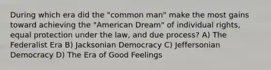 During which era did the "common man" make the most gains toward achieving the "American Dream" of individual rights, equal protection under the law, and due process? A) The Federalist Era B) Jacksonian Democracy C) Jeffersonian Democracy D) The Era of Good Feelings