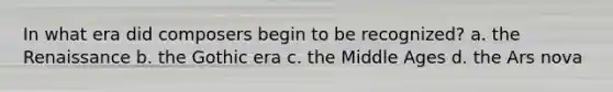 In what era did composers begin to be recognized? a. the Renaissance b. the Gothic era c. the Middle Ages d. the Ars nova