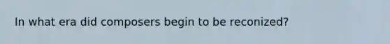 In what era did composers begin to be reconized?
