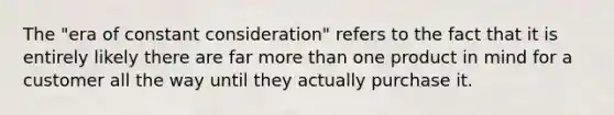 The "era of constant consideration" refers to the fact that it is entirely likely there are far more than one product in mind for a customer all the way until they actually purchase it.