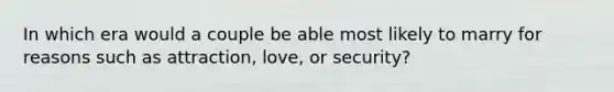 In which era would a couple be able most likely to marry for reasons such as attraction, love, or security?