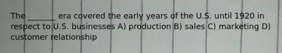 The _______ era covered the early years of the U.S. until 1920 in respect to U.S. businesses A) production B) sales C) marketing D) customer relationship