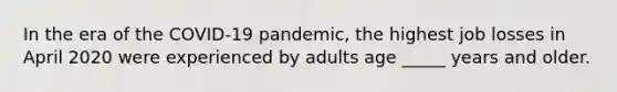 In the era of the COVID-19 pandemic, the highest job losses in April 2020 were experienced by adults age _____ years and older.