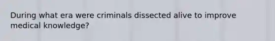 During what era were criminals dissected alive to improve medical knowledge?