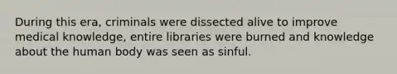 During this era, criminals were dissected alive to improve medical knowledge, entire libraries were burned and knowledge about the human body was seen as sinful.