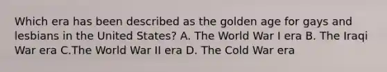 Which era has been described as the golden age for gays and lesbians in the United States? A. The World War I era B. The Iraqi War era C.The World War II era D. The Cold War era