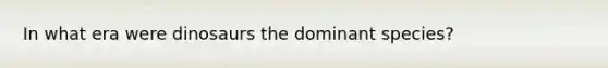 In what era were dinosaurs the dominant species?