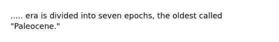 ..... era is divided into seven epochs, the oldest called "Paleocene."