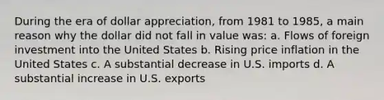 During the era of dollar appreciation, from 1981 to 1985, a main reason why the dollar did not fall in value was: a. Flows of foreign investment into the United States b. Rising price inflation in the United States c. A substantial decrease in U.S. imports d. A substantial increase in U.S. exports