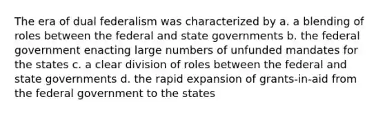 The era of dual federalism was characterized by a. a blending of roles between the federal and state governments b. the federal government enacting large numbers of unfunded mandates for the states c. a clear division of roles between the federal and state governments d. the rapid expansion of grants-in-aid from the federal government to the states