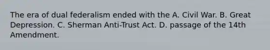 The era of dual federalism ended with the A. Civil War. B. Great Depression. C. Sherman Anti-Trust Act. D. passage of the 14th Amendment.