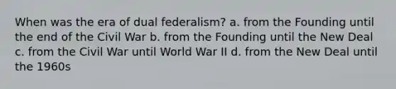 When was the era of dual federalism? a. from the Founding until the end of the Civil War b. from the Founding until the New Deal c. from the Civil War until World War II d. from the New Deal until the 1960s