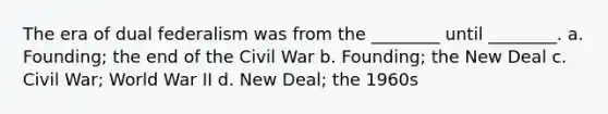 The era of dual federalism was from the ________ until ________. a. Founding; the end of the Civil War b. Founding; the New Deal c. Civil War; World War II d. New Deal; the 1960s