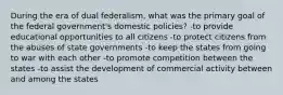 During the era of dual federalism, what was the primary goal of the federal government's domestic policies? -to provide educational opportunities to all citizens -to protect citizens from the abuses of state governments -to keep the states from going to war with each other -to promote competition between the states -to assist the development of commercial activity between and among the states