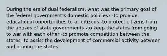 During the era of dual federalism, what was the primary goal of the federal government's domestic policies? -to provide educational opportunities to all citizens -to protect citizens from the abuses of state governments -to keep the states from going to war with each other -to promote competition between the states -to assist the development of commercial activity between and among the states