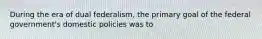 During the era of dual federalism, the primary goal of the federal government's domestic policies was to