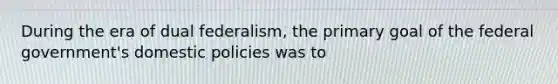 During the era of dual federalism, the primary goal of the federal government's domestic policies was to