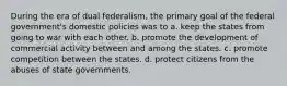 During the era of dual federalism, the primary goal of the federal government's domestic policies was to a. keep the states from going to war with each other. b. promote the development of commercial activity between and among the states. c. promote competition between the states. d. protect citizens from the abuses of state governments.