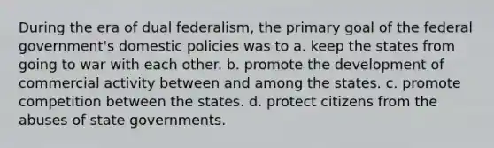 During the era of dual federalism, the primary goal of the federal government's domestic policies was to a. keep the states from going to war with each other. b. promote the development of commercial activity between and among the states. c. promote competition between the states. d. protect citizens from the abuses of state governments.