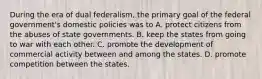 During the era of dual federalism, the primary goal of the federal government's domestic policies was to A. protect citizens from the abuses of state governments. B. keep the states from going to war with each other. C. promote the development of commercial activity between and among the states. D. promote competition between the states.