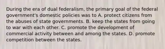 During the era of dual federalism, the primary goal of the federal government's domestic policies was to A. protect citizens from the abuses of state governments. B. keep the states from going to war with each other. C. promote the development of commercial activity between and among the states. D. promote competition between the states.