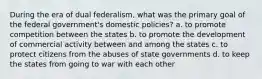 During the era of dual federalism, what was the primary goal of the federal government's domestic policies? a. to promote competition between the states b. to promote the development of commercial activity between and among the states c. to protect citizens from the abuses of state governments d. to keep the states from going to war with each other