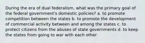 During the era of dual federalism, what was the primary goal of the federal government's domestic policies? a. to promote competition between the states b. to promote the development of commercial activity between and among the states c. to protect citizens from the abuses of state governments d. to keep the states from going to war with each other