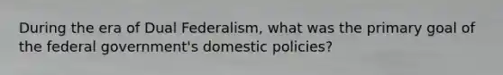 During the era of Dual Federalism, what was the primary goal of the federal government's domestic policies?