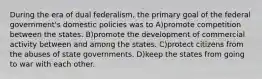 During the era of dual federalism, the primary goal of the federal government's domestic policies was to A)promote competition between the states. B)promote the development of commercial activity between and among the states. C)protect citizens from the abuses of state governments. D)keep the states from going to war with each other.